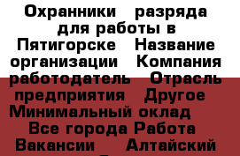 Охранники 4 разряда для работы в Пятигорске › Название организации ­ Компания-работодатель › Отрасль предприятия ­ Другое › Минимальный оклад ­ 1 - Все города Работа » Вакансии   . Алтайский край,Яровое г.